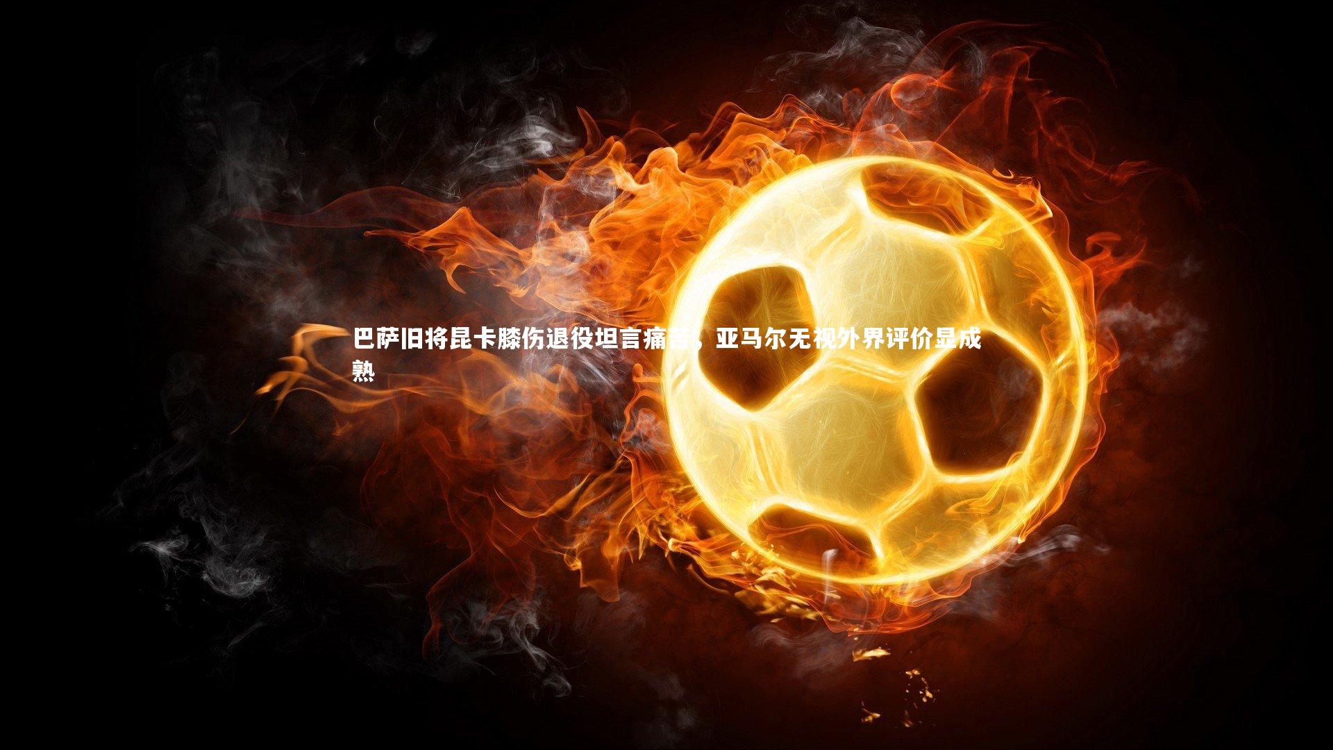 巴萨旧将昆卡膝伤退役坦言痛苦，亚马尔无视外界评价显成熟